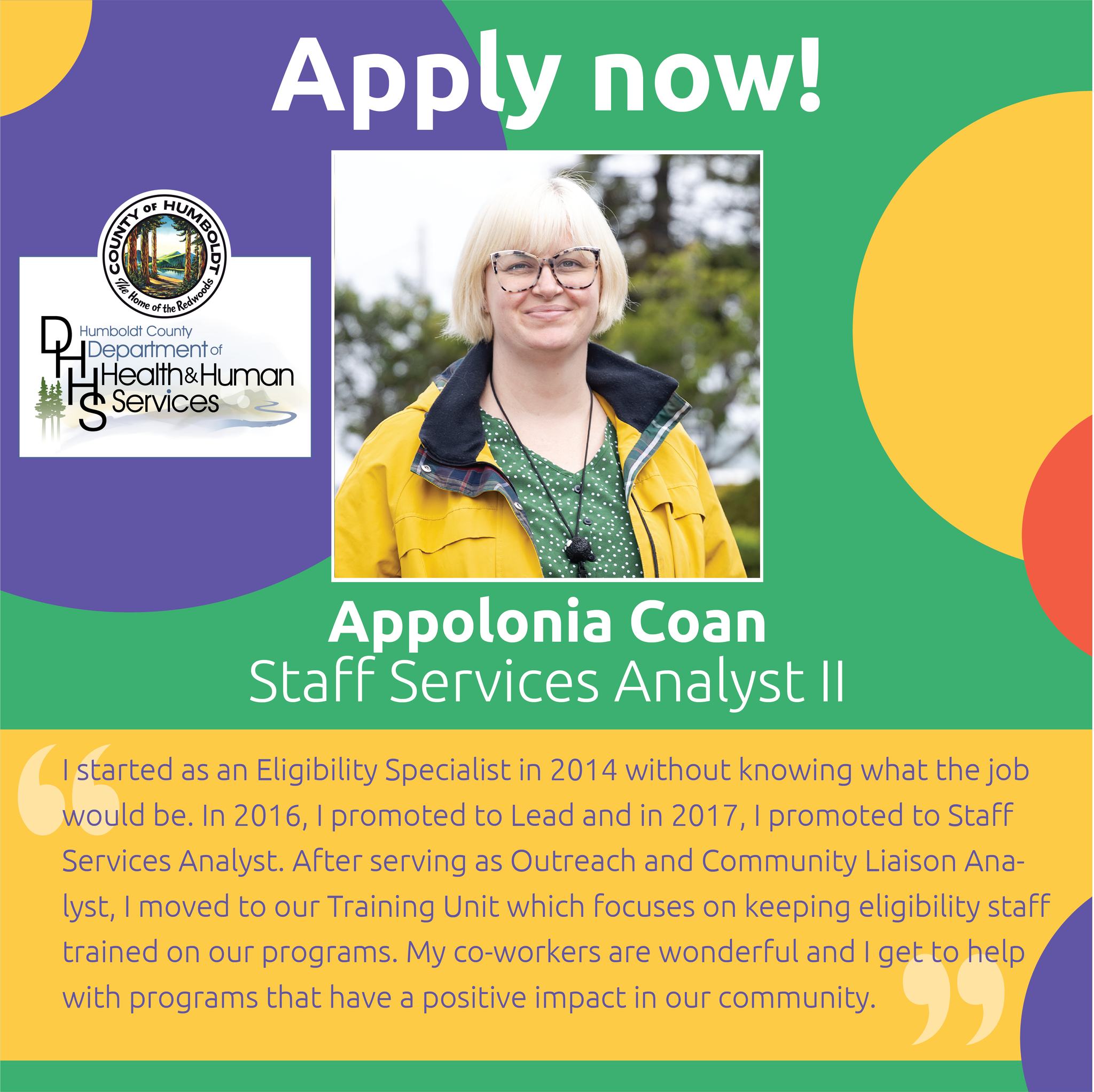 Apply now! Humboldt County Department of Helath & Human Services  Appolonia Coan, Staff Services Analyst  I started as an Eligibility Specialist in 2014 without knowing what the job would be. In 2016, I promoted to Lead and in 2017, I promoted to Staff Services Analyst. After serving as Outreach and Community Liaison Analyst, I moved to our Training Unit which focuses on keeping eligibility staff trained on our programs. My Coworkers are wonderful and I get to help with programs that have a positive impact in our community. 