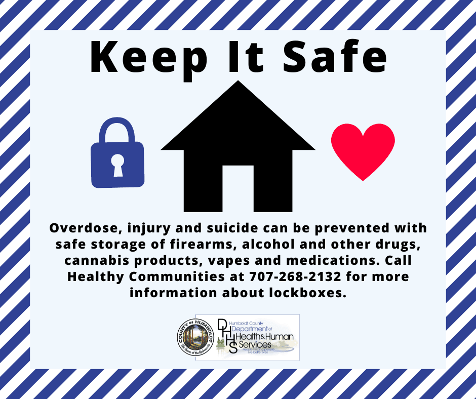Keep it Safe: Overdose, injury and suicide can be prevented with safe storage of firearms, aicohol, cannabis and medications. Call Healthy Communities at 707-268-2132 for more information about lockboxes. Humboldt County Department of Health & Human Services